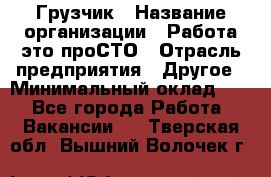 Грузчик › Название организации ­ Работа-это проСТО › Отрасль предприятия ­ Другое › Минимальный оклад ­ 1 - Все города Работа » Вакансии   . Тверская обл.,Вышний Волочек г.